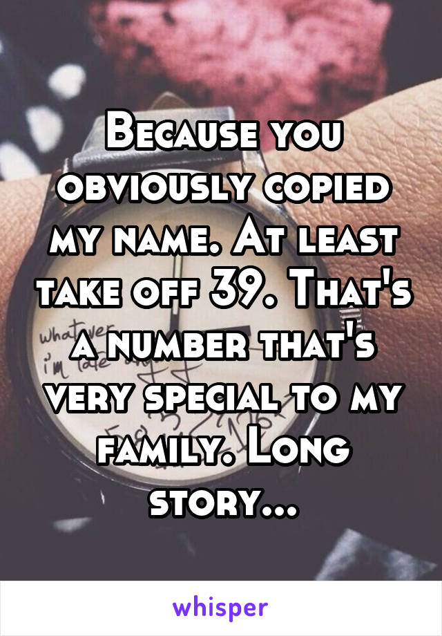 Because you obviously copied my name. At least take off 39. That's a number that's very special to my family. Long story...