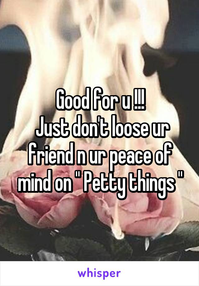 Good for u !!!
 Just don't loose ur friend n ur peace of mind on " Petty things "