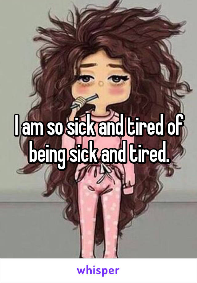 I am so sick and tired of being sick and tired.