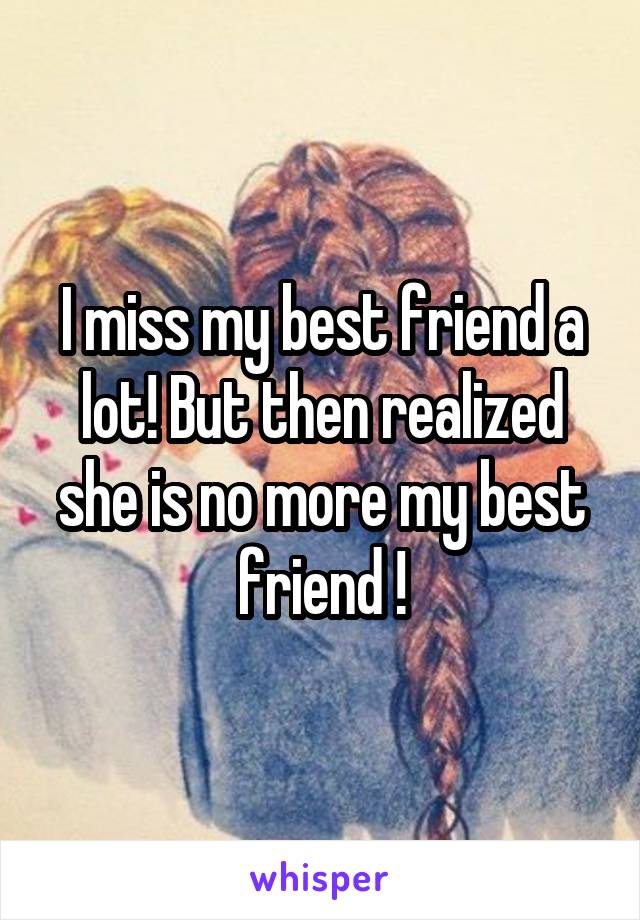 I miss my best friend a lot! But then realized she is no more my best friend !