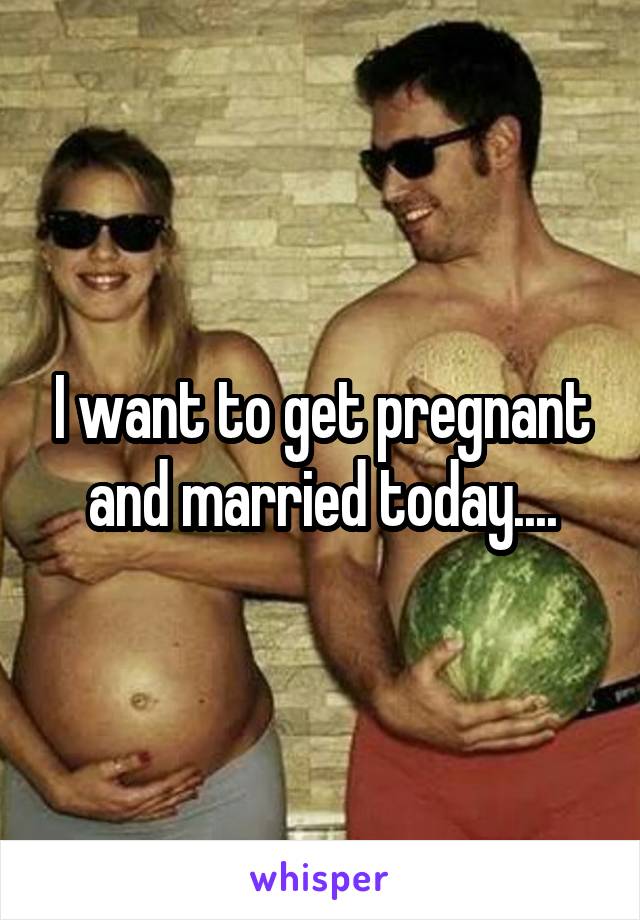 I want to get pregnant and married today....