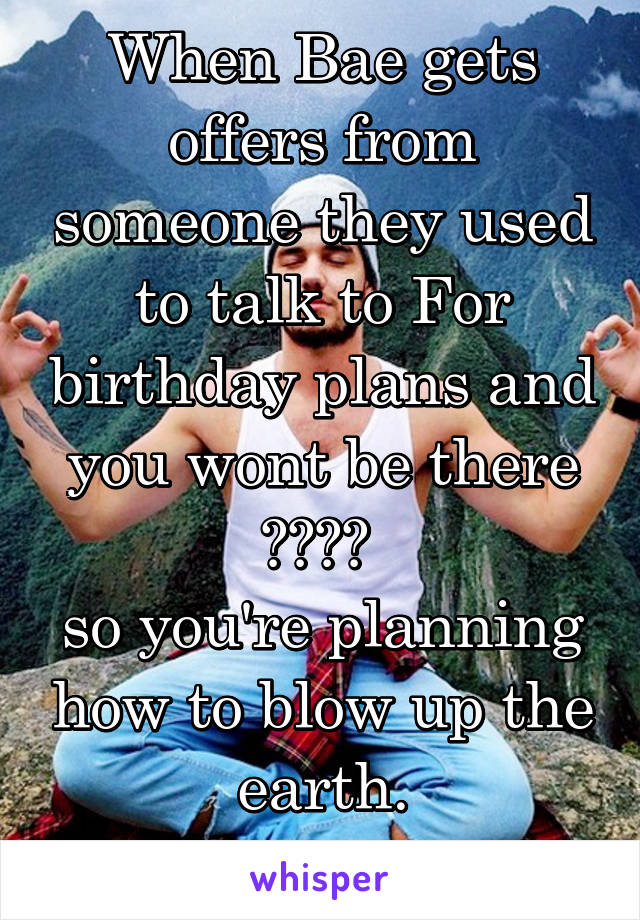 When Bae gets offers from someone they used to talk to For birthday plans and you wont be there 😊😊😊😊 
so you're planning how to blow up the earth.
