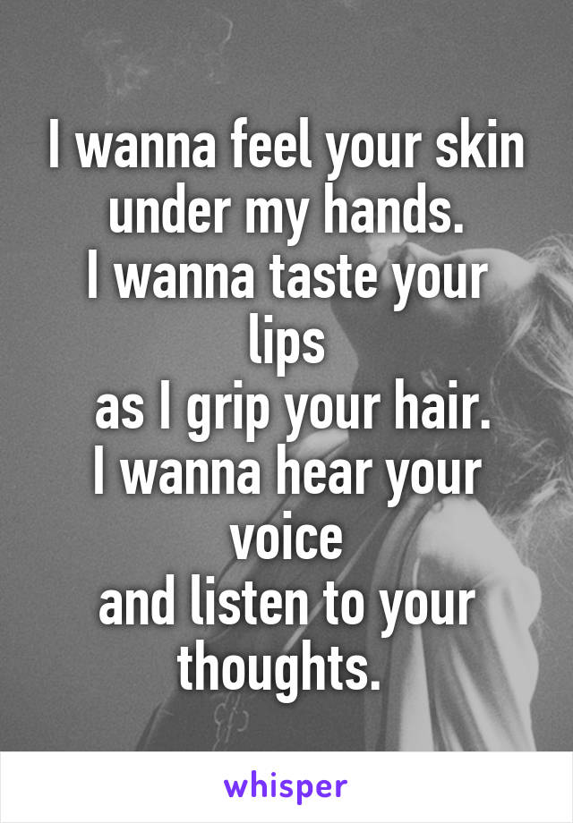 I wanna feel your skin under my hands.
I wanna taste your lips
 as I grip your hair.
I wanna hear your voice
and listen to your thoughts. 