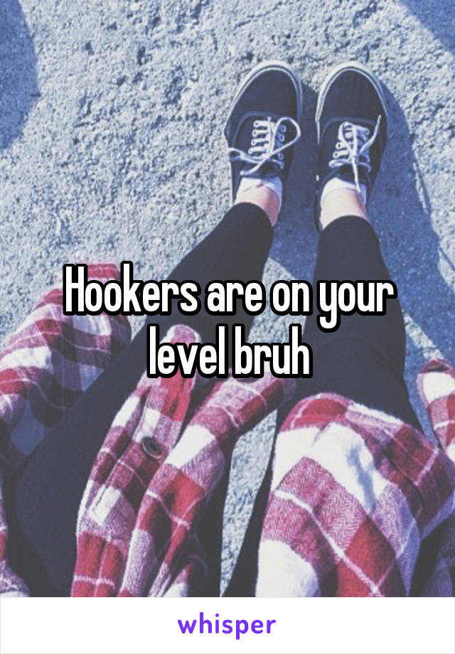 Hookers are on your level bruh