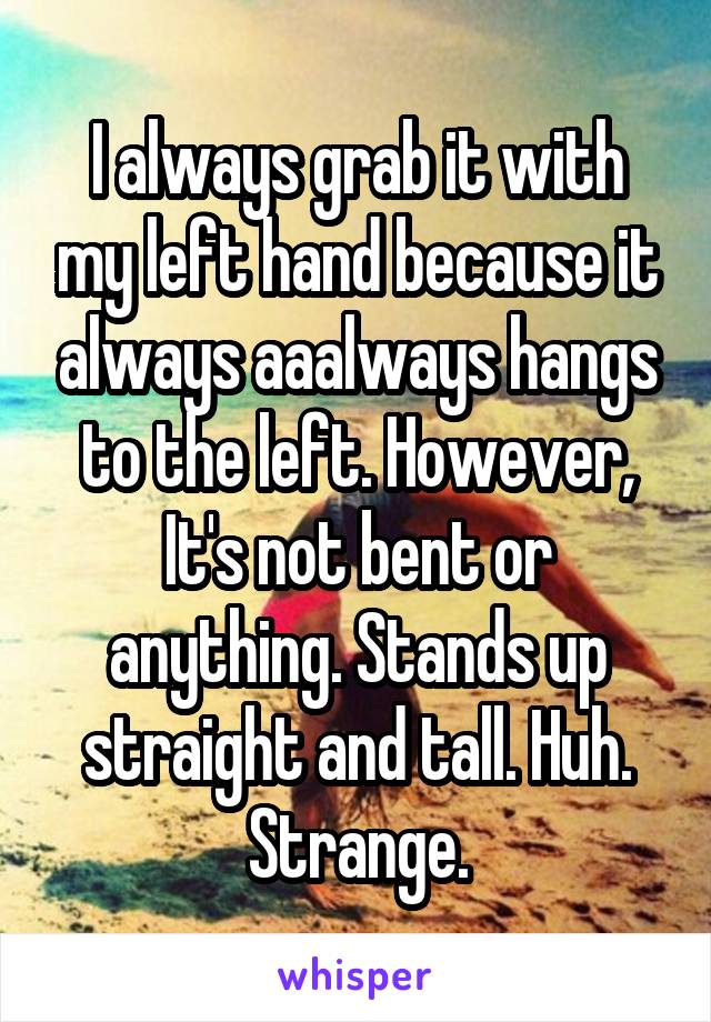 I always grab it with my left hand because it always aaalways hangs to the left. However, It's not bent or anything. Stands up straight and tall. Huh. Strange.