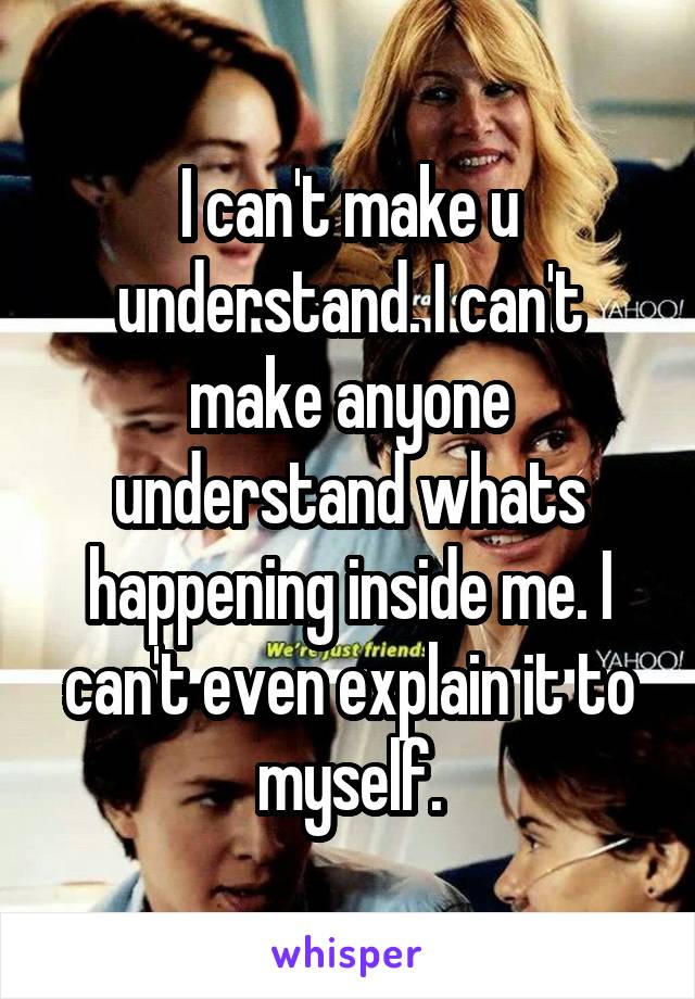 I can't make u understand. I can't make anyone understand whats happening inside me. I can't even explain it to myself.