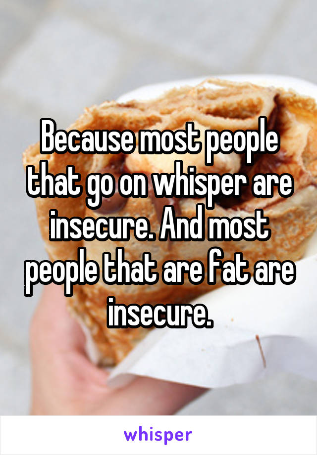 Because most people that go on whisper are insecure. And most people that are fat are insecure.