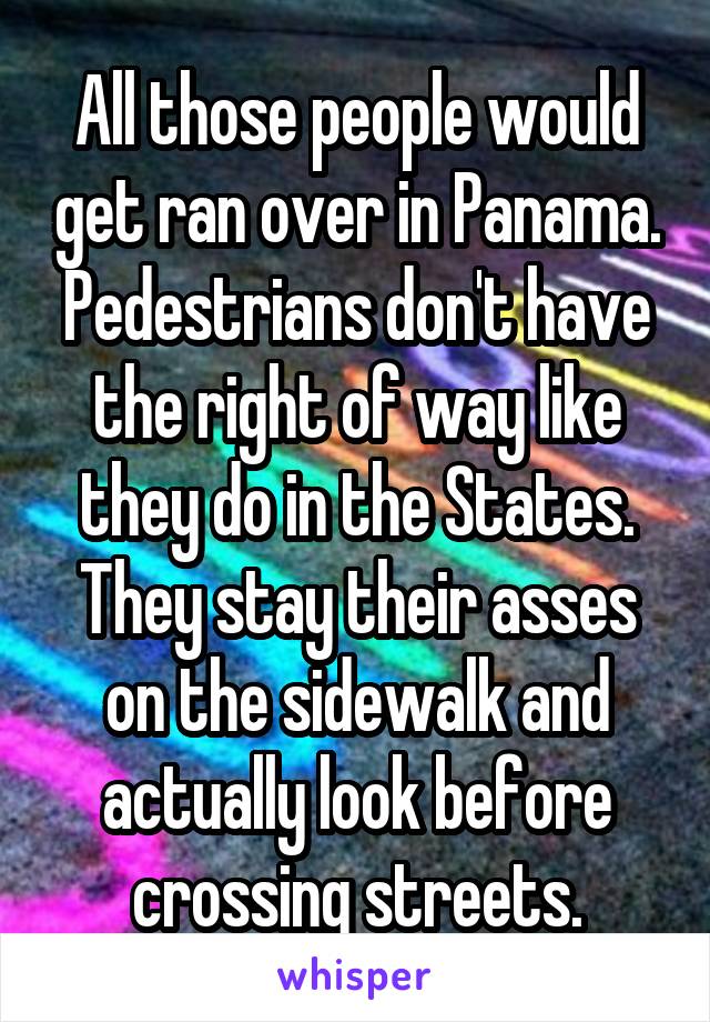 All those people would get ran over in Panama.
Pedestrians don't have the right of way like they do in the States. They stay their asses on the sidewalk and actually look before crossing streets.