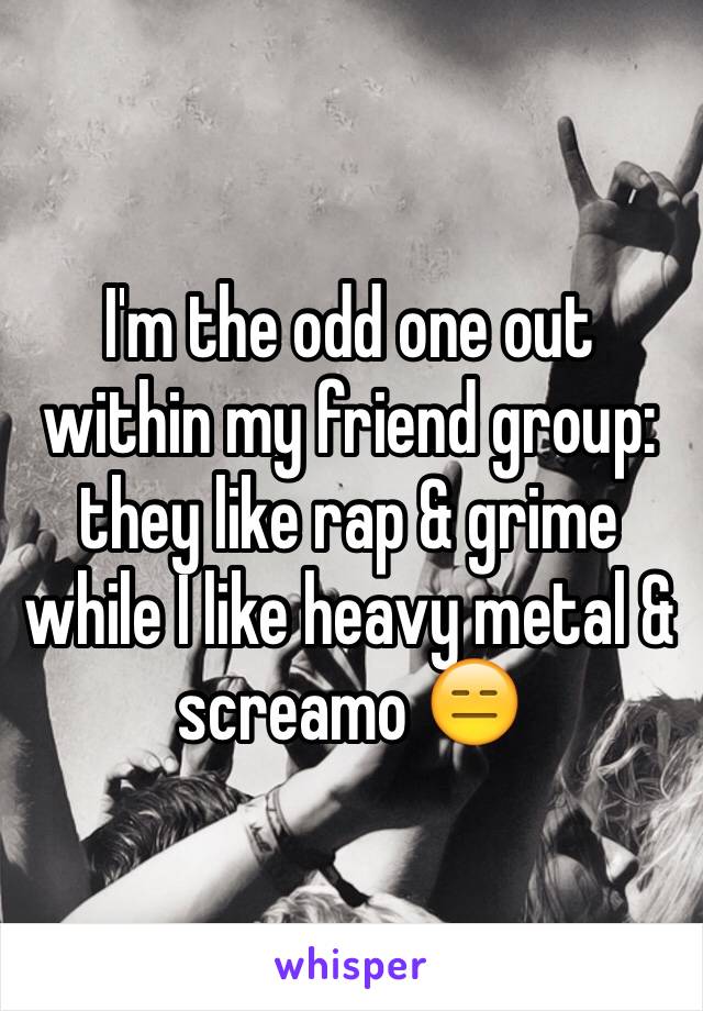 I'm the odd one out within my friend group: they like rap & grime while I like heavy metal & screamo 😑