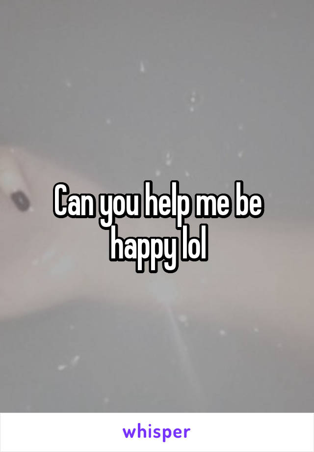 Can you help me be happy lol