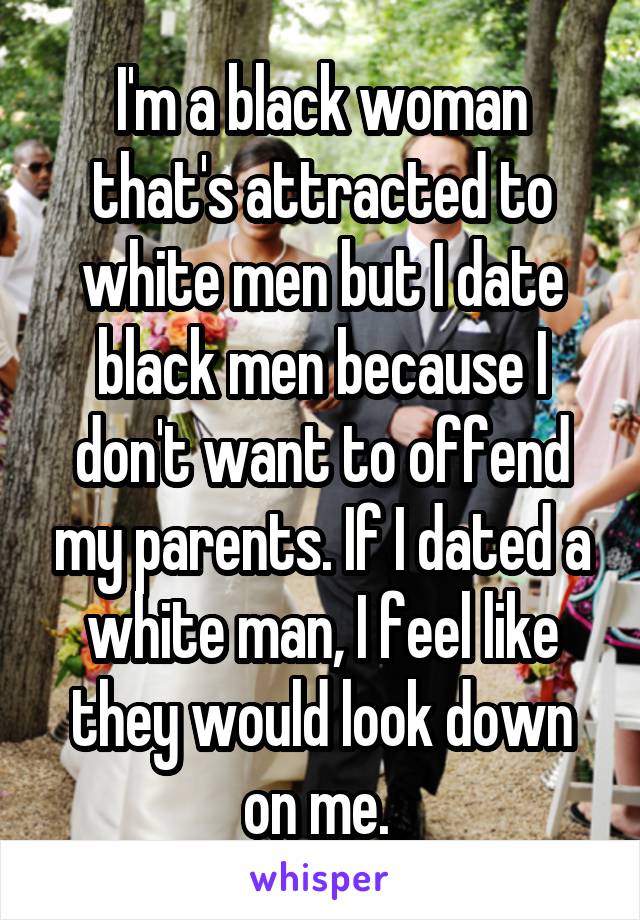 I'm a black woman that's attracted to white men but I date black men because I don't want to offend my parents. If I dated a white man, I feel like they would look down on me. 