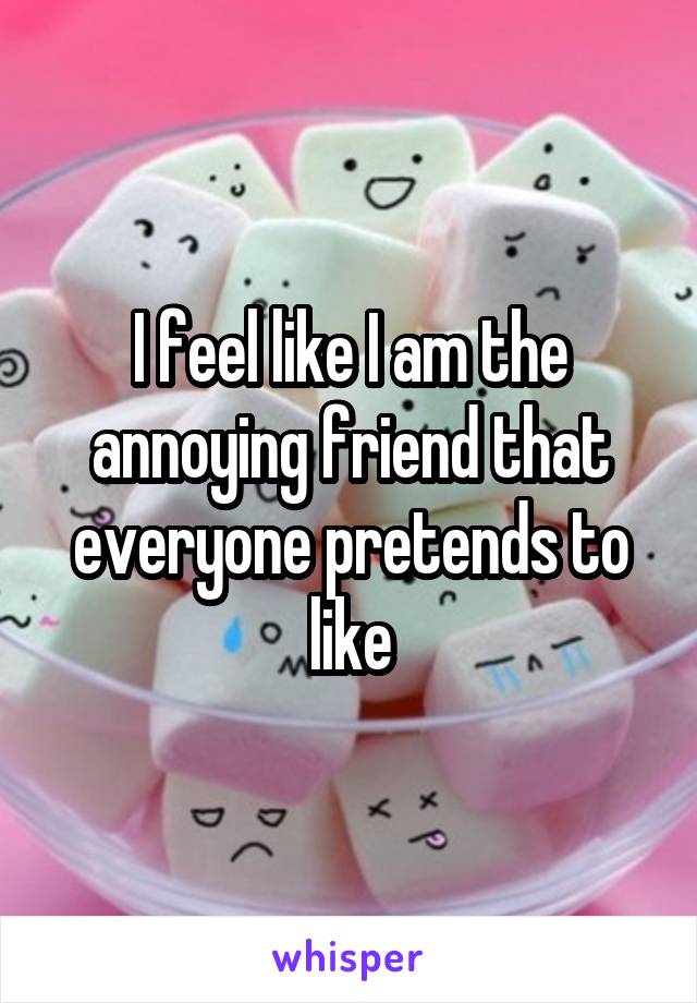 I feel like I am the annoying friend that everyone pretends to like