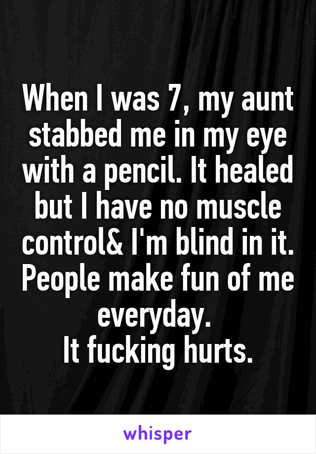 When I was 7, my aunt stabbed me in my eye with a pencil. It healed but I have no muscle control& I'm blind in it. People make fun of me everyday. 
It fucking hurts.