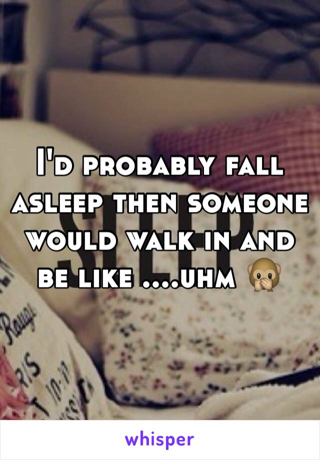 I'd probably fall asleep then someone would walk in and be like ....uhm 🙊