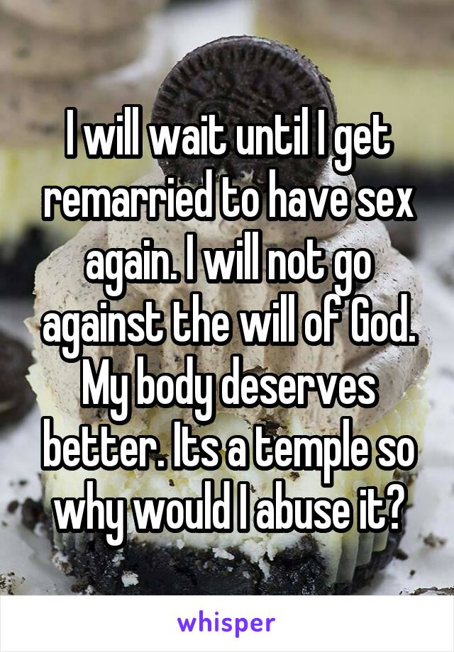 I will wait until I get remarried to have sex again. I will not go against the will of God. My body deserves better. Its a temple so why would I abuse it?