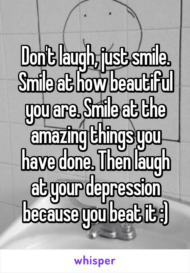 Don't laugh, just smile. Smile at how beautiful you are. Smile at the amazing things you have done. Then laugh at your depression because you beat it :)