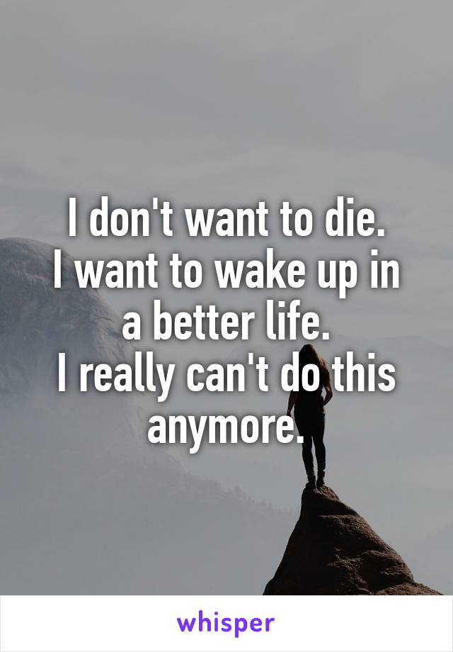 I don't want to die.
I want to wake up in a better life.
I really can't do this anymore.