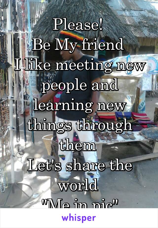 Please! 
Be My friend 
I like meeting new people and learning new things through them 
Let's share the world 
"Me in pic"