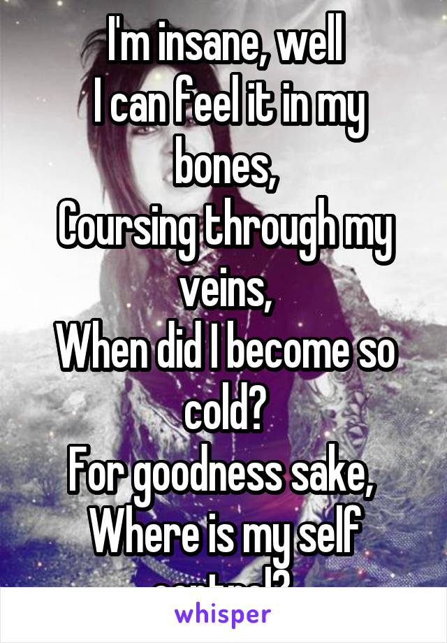 I'm insane, well
 I can feel it in my bones,
Coursing through my veins,
When did I become so cold?
For goodness sake, 
Where is my self control? 