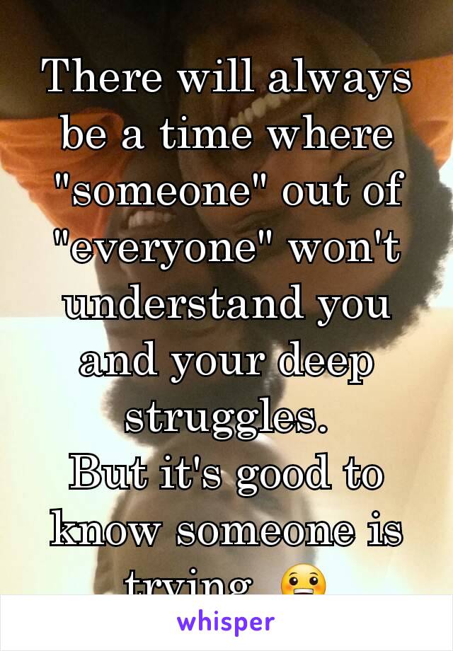 There will always be a time where "someone" out of "everyone" won't understand you and your deep struggles.
But it's good to know someone is trying. 😀