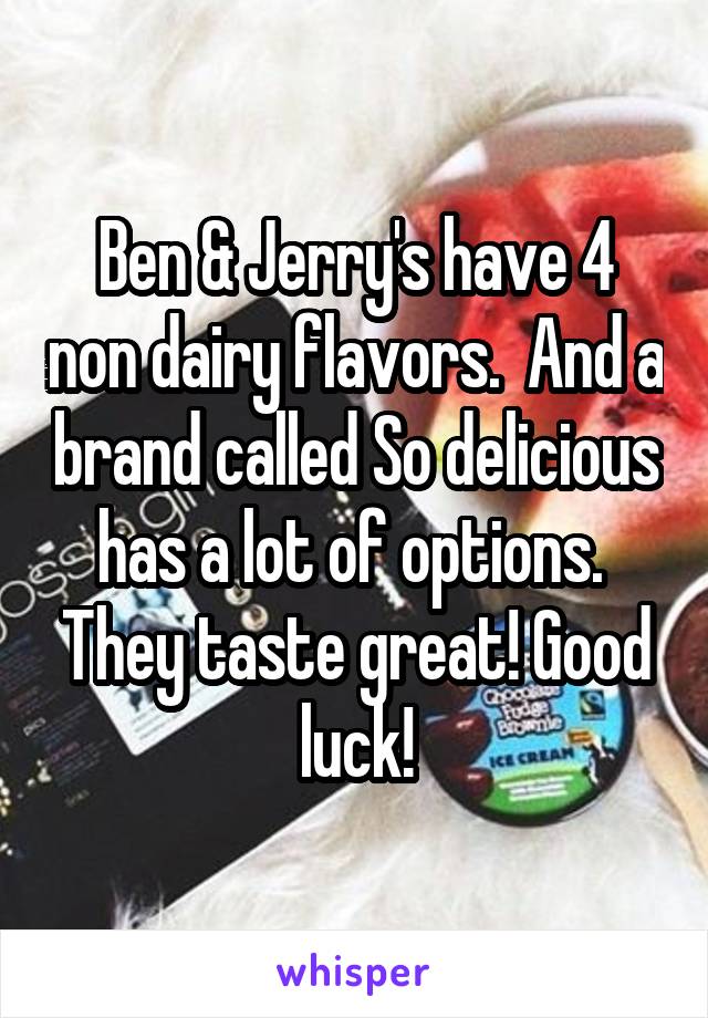 Ben & Jerry's have 4 non dairy flavors.  And a brand called So delicious has a lot of options.  They taste great! Good luck!