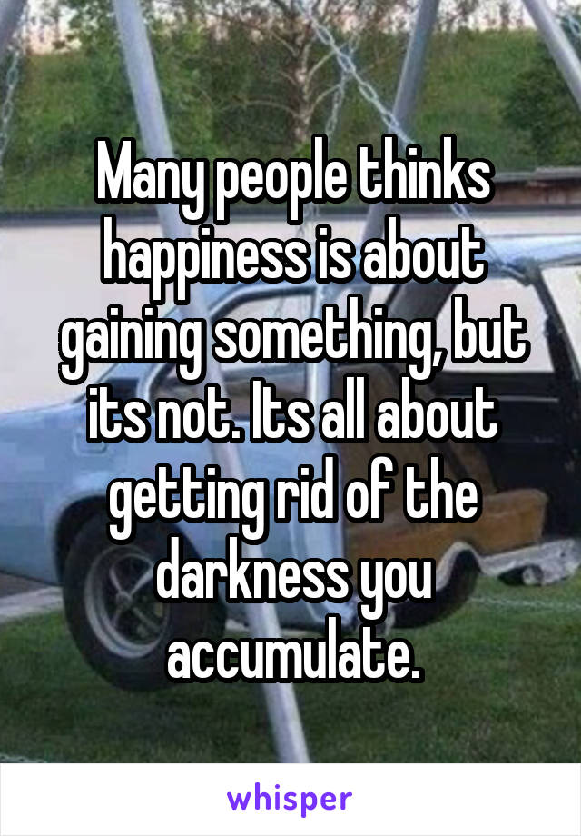 Many people thinks happiness is about gaining something, but its not. Its all about getting rid of the darkness you accumulate.