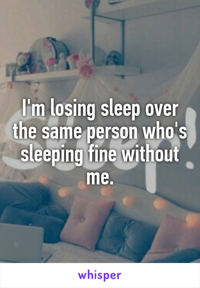 I'm losing sleep over the same person who's sleeping fine without me.