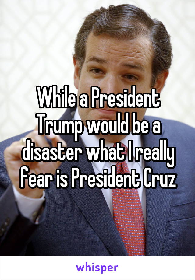 While a President Trump would be a disaster what I really fear is President Cruz