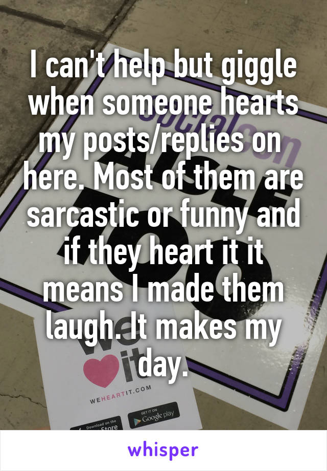 I can't help but giggle when someone hearts my posts/replies on  here. Most of them are sarcastic or funny and if they heart it it means I made them laugh. It makes my day.
