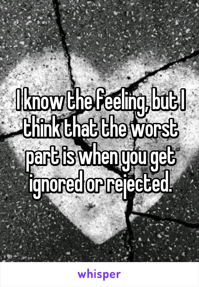 I know the feeling, but I think that the worst part is when you get ignored or rejected.