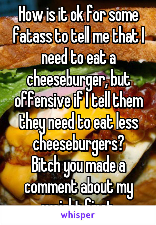 How is it ok for some fatass to tell me that I need to eat a cheeseburger, but offensive if I tell them they need to eat less cheeseburgers?
Bitch you made a comment about my weight first.