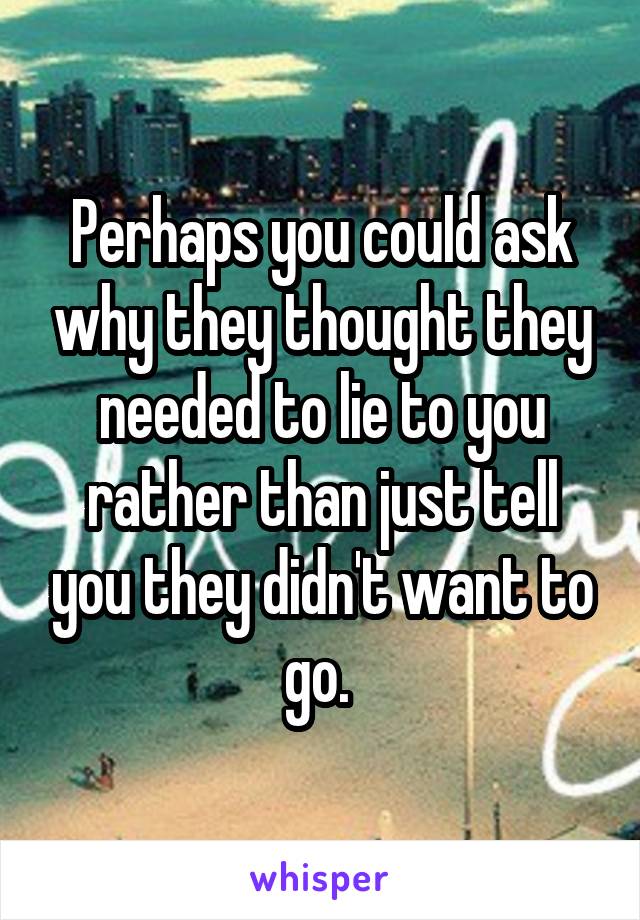 Perhaps you could ask why they thought they needed to lie to you rather than just tell you they didn't want to go. 