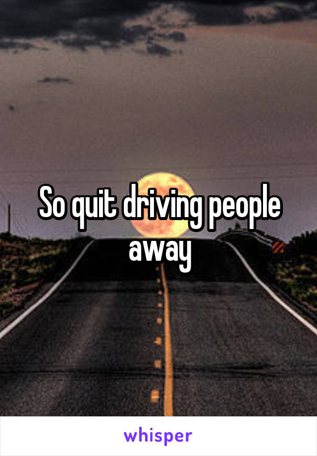 So quit driving people away