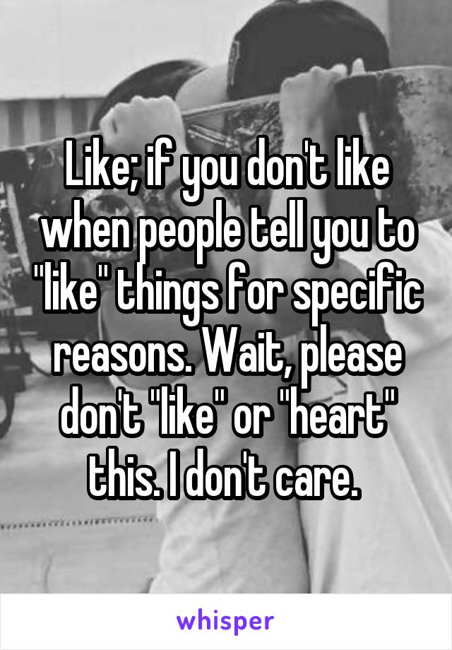 Like; if you don't like when people tell you to "like" things for specific reasons. Wait, please don't "like" or "heart" this. I don't care. 