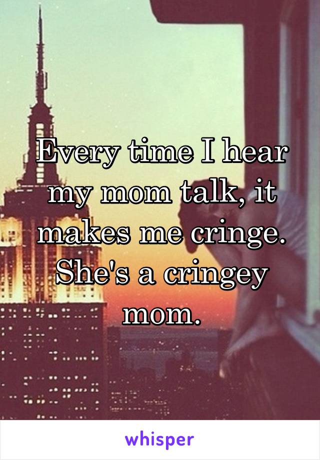 Every time I hear my mom talk, it makes me cringe. She's a cringey mom.