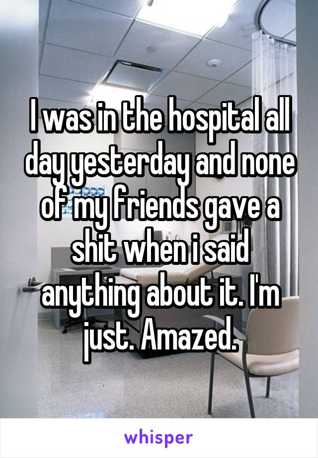 I was in the hospital all day yesterday and none of my friends gave a shit when i said anything about it. I'm just. Amazed.