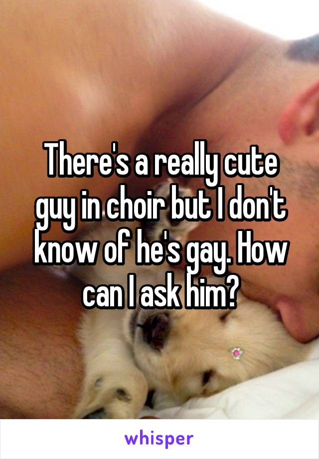 There's a really cute guy in choir but I don't know of he's gay. How can I ask him?