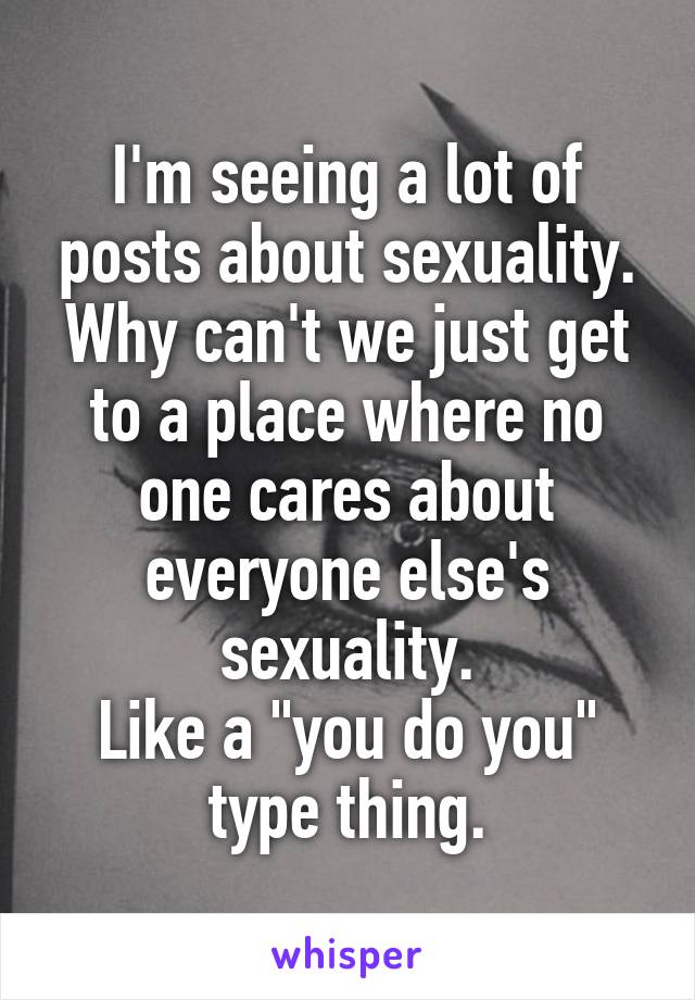 I'm seeing a lot of posts about sexuality.
Why can't we just get to a place where no one cares about everyone else's sexuality.
Like a "you do you" type thing.