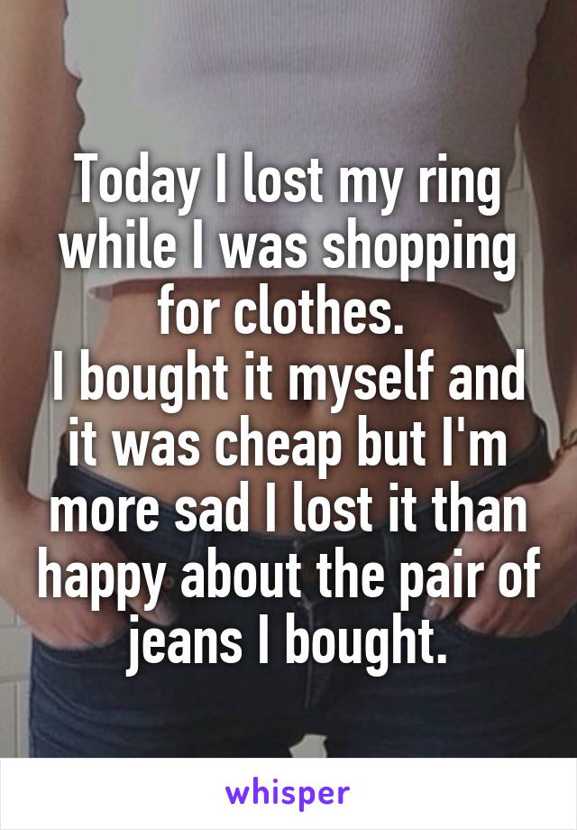 Today I lost my ring while I was shopping for clothes. 
I bought it myself and it was cheap but I'm more sad I lost it than happy about the pair of jeans I bought.