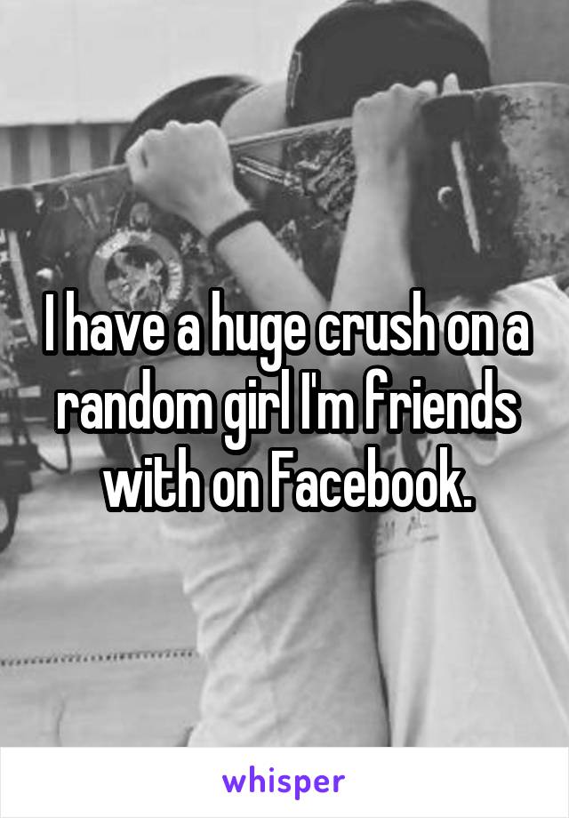 I have a huge crush on a random girl I'm friends with on Facebook.