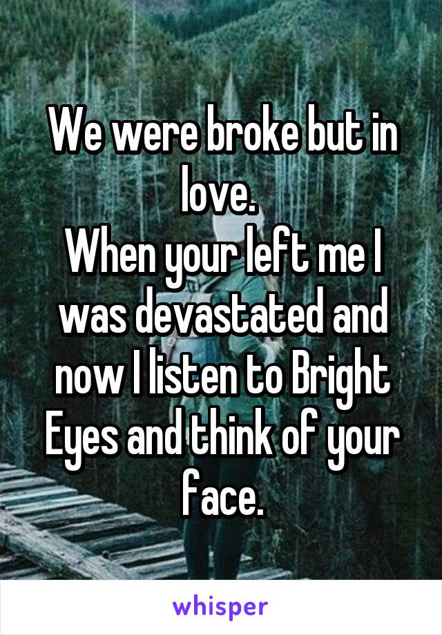 We were broke but in love. 
When your left me I was devastated and now I listen to Bright Eyes and think of your face.