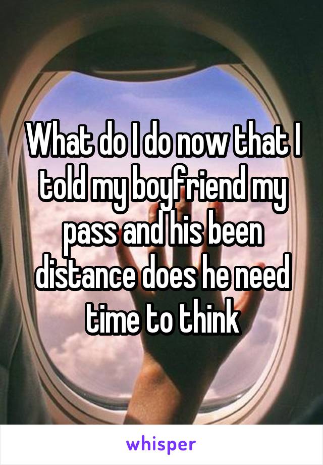 What do I do now that I told my boyfriend my pass and his been distance does he need time to think