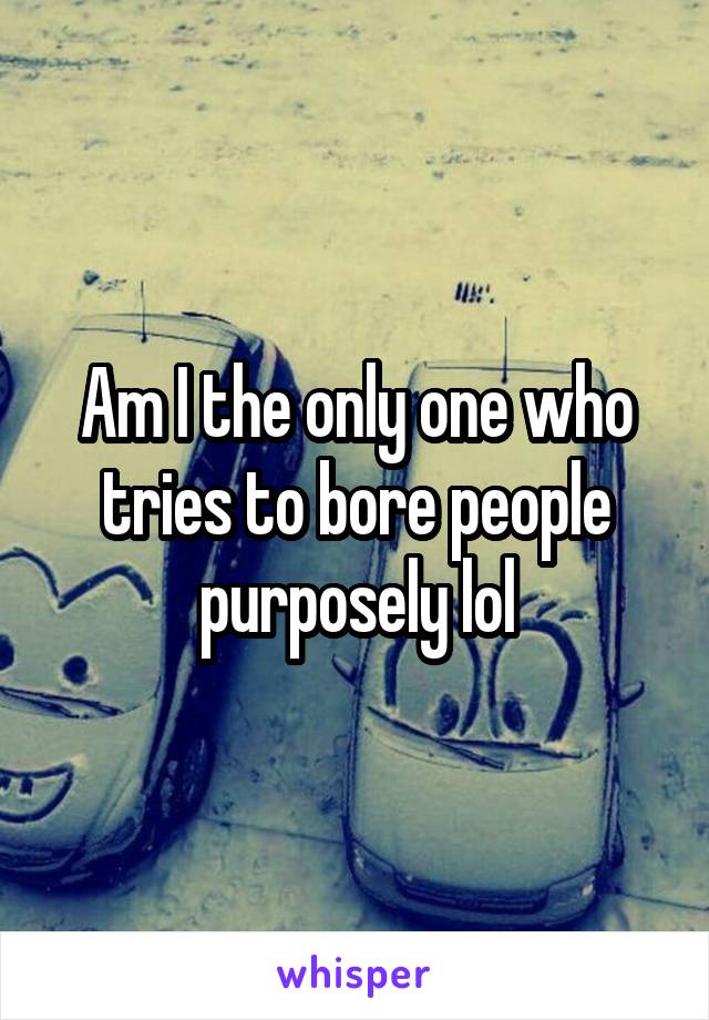 Am I the only one who tries to bore people purposely lol