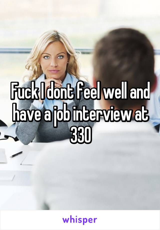 Fuck I dont feel well and have a job interview at 330