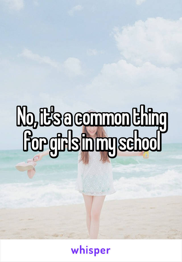 No, it's a common thing for girls in my school