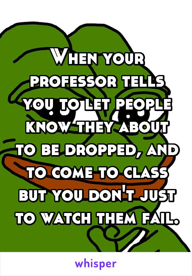 When your professor tells you to let people know they about to be dropped, and to come to class but you don't just to watch them fail.