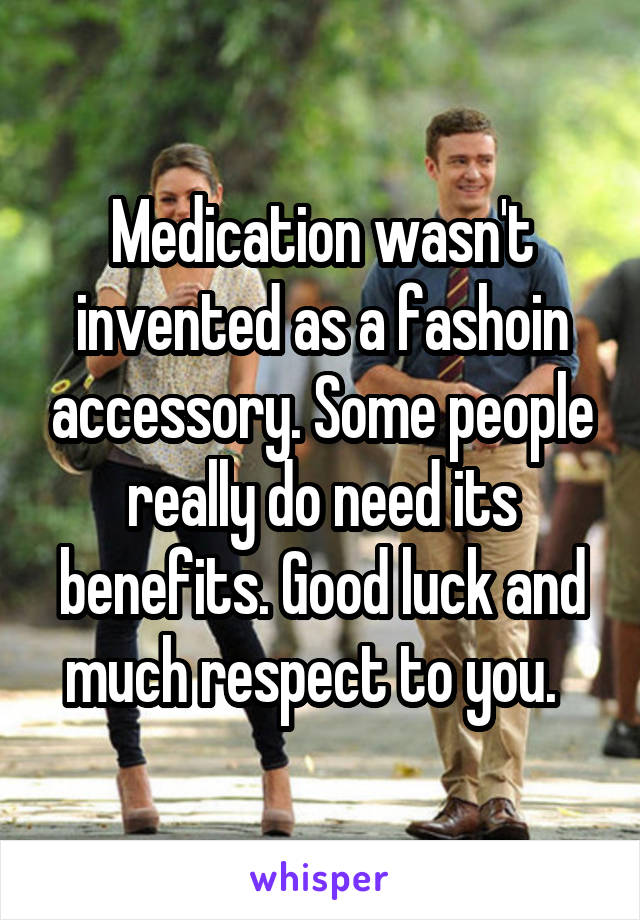 Medication wasn't invented as a fashoin accessory. Some people really do need its benefits. Good luck and much respect to you.  