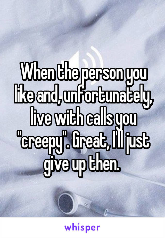 When the person you like and, unfortunately, live with calls you "creepy". Great, I'll just give up then. 