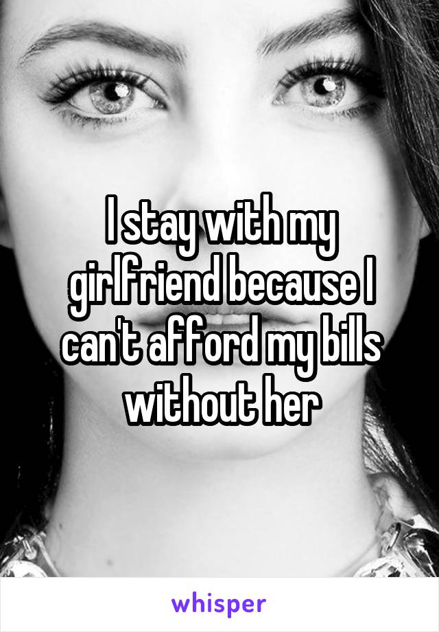 I stay with my girlfriend because I can't afford my bills without her