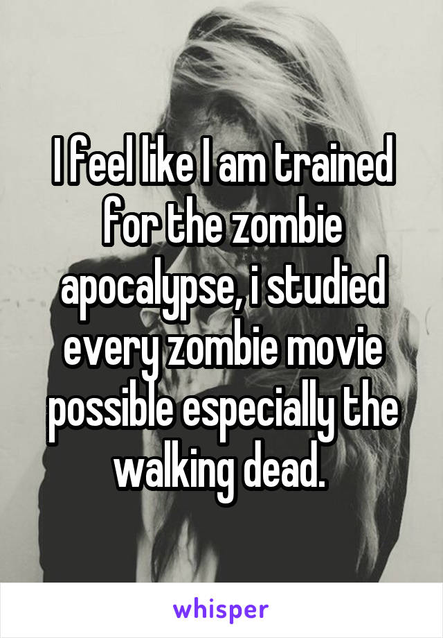 I feel like I am trained for the zombie apocalypse, i studied every zombie movie possible especially the walking dead. 